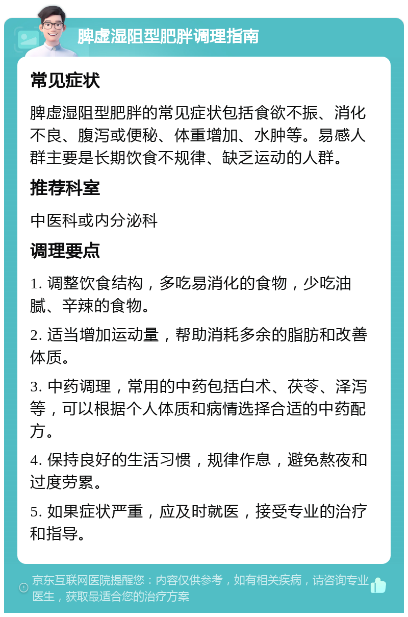 脾虚湿阻型肥胖调理指南 常见症状 脾虚湿阻型肥胖的常见症状包括食欲不振、消化不良、腹泻或便秘、体重增加、水肿等。易感人群主要是长期饮食不规律、缺乏运动的人群。 推荐科室 中医科或内分泌科 调理要点 1. 调整饮食结构，多吃易消化的食物，少吃油腻、辛辣的食物。 2. 适当增加运动量，帮助消耗多余的脂肪和改善体质。 3. 中药调理，常用的中药包括白术、茯苓、泽泻等，可以根据个人体质和病情选择合适的中药配方。 4. 保持良好的生活习惯，规律作息，避免熬夜和过度劳累。 5. 如果症状严重，应及时就医，接受专业的治疗和指导。