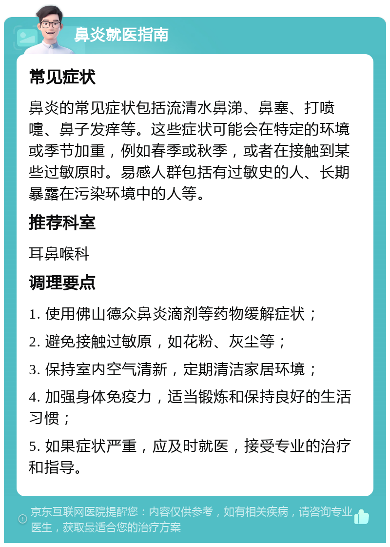 鼻炎就医指南 常见症状 鼻炎的常见症状包括流清水鼻涕、鼻塞、打喷嚏、鼻子发痒等。这些症状可能会在特定的环境或季节加重，例如春季或秋季，或者在接触到某些过敏原时。易感人群包括有过敏史的人、长期暴露在污染环境中的人等。 推荐科室 耳鼻喉科 调理要点 1. 使用佛山德众鼻炎滴剂等药物缓解症状； 2. 避免接触过敏原，如花粉、灰尘等； 3. 保持室内空气清新，定期清洁家居环境； 4. 加强身体免疫力，适当锻炼和保持良好的生活习惯； 5. 如果症状严重，应及时就医，接受专业的治疗和指导。