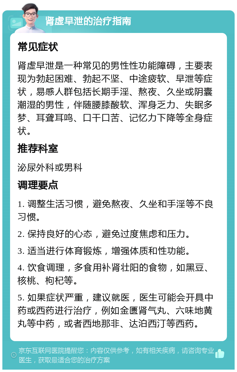 肾虚早泄的治疗指南 常见症状 肾虚早泄是一种常见的男性性功能障碍，主要表现为勃起困难、勃起不坚、中途疲软、早泄等症状，易感人群包括长期手淫、熬夜、久坐或阴囊潮湿的男性，伴随腰膝酸软、浑身乏力、失眠多梦、耳聋耳鸣、口干口苦、记忆力下降等全身症状。 推荐科室 泌尿外科或男科 调理要点 1. 调整生活习惯，避免熬夜、久坐和手淫等不良习惯。 2. 保持良好的心态，避免过度焦虑和压力。 3. 适当进行体育锻炼，增强体质和性功能。 4. 饮食调理，多食用补肾壮阳的食物，如黑豆、核桃、枸杞等。 5. 如果症状严重，建议就医，医生可能会开具中药或西药进行治疗，例如金匮肾气丸、六味地黄丸等中药，或者西地那非、达泊西汀等西药。