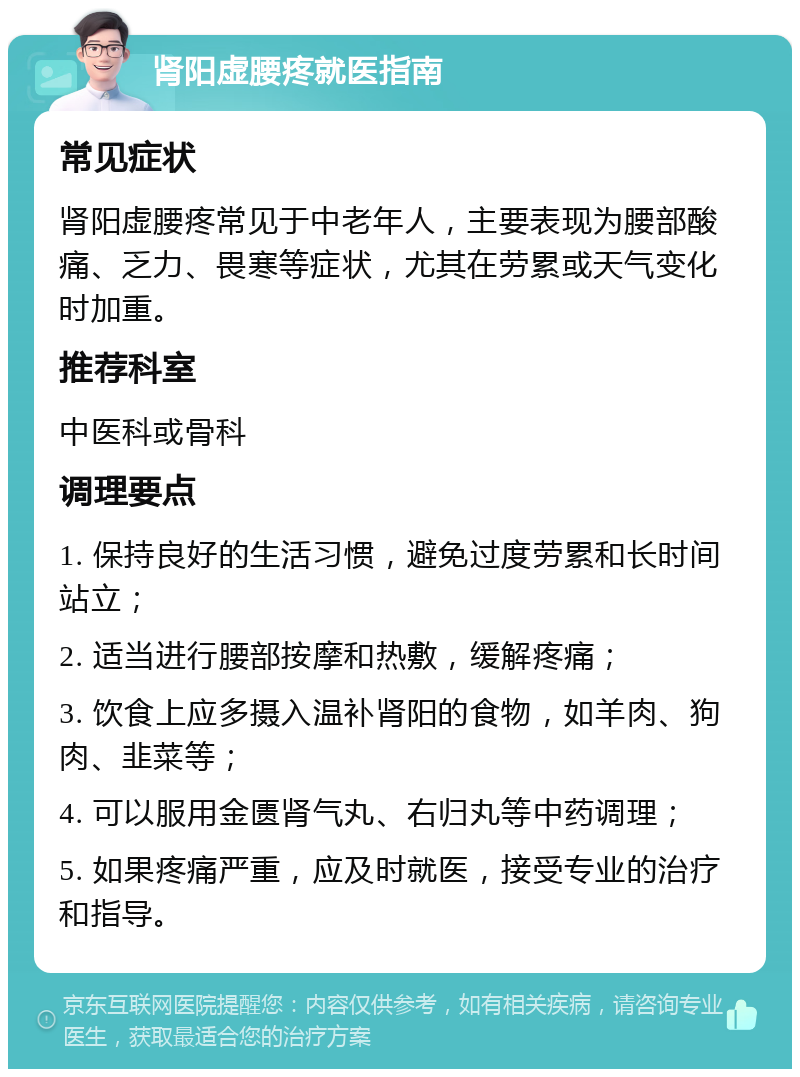 肾阳虚腰疼就医指南 常见症状 肾阳虚腰疼常见于中老年人，主要表现为腰部酸痛、乏力、畏寒等症状，尤其在劳累或天气变化时加重。 推荐科室 中医科或骨科 调理要点 1. 保持良好的生活习惯，避免过度劳累和长时间站立； 2. 适当进行腰部按摩和热敷，缓解疼痛； 3. 饮食上应多摄入温补肾阳的食物，如羊肉、狗肉、韭菜等； 4. 可以服用金匮肾气丸、右归丸等中药调理； 5. 如果疼痛严重，应及时就医，接受专业的治疗和指导。