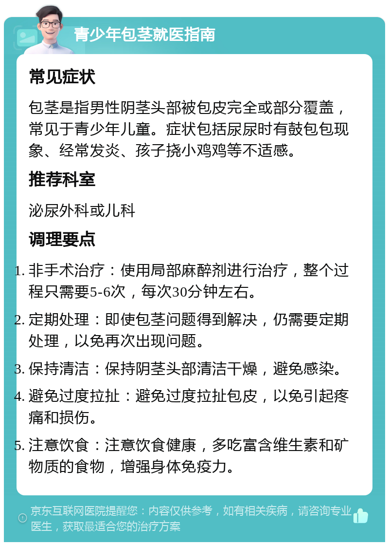 青少年包茎就医指南 常见症状 包茎是指男性阴茎头部被包皮完全或部分覆盖，常见于青少年儿童。症状包括尿尿时有鼓包包现象、经常发炎、孩子挠小鸡鸡等不适感。 推荐科室 泌尿外科或儿科 调理要点 非手术治疗：使用局部麻醉剂进行治疗，整个过程只需要5-6次，每次30分钟左右。 定期处理：即使包茎问题得到解决，仍需要定期处理，以免再次出现问题。 保持清洁：保持阴茎头部清洁干燥，避免感染。 避免过度拉扯：避免过度拉扯包皮，以免引起疼痛和损伤。 注意饮食：注意饮食健康，多吃富含维生素和矿物质的食物，增强身体免疫力。