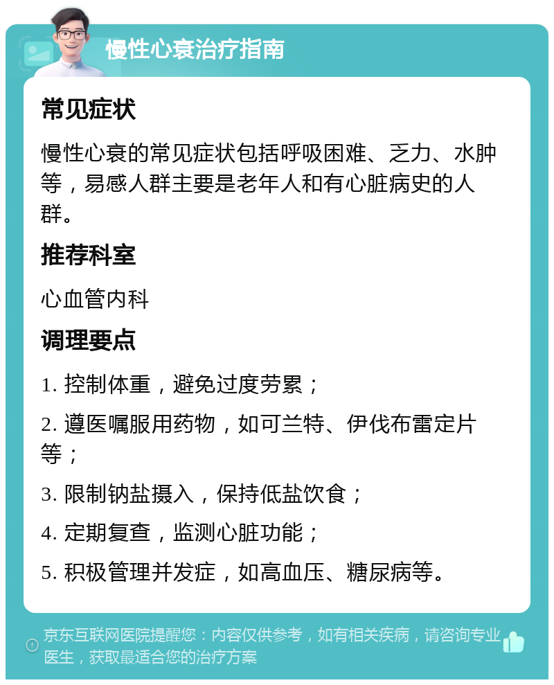 慢性心衰治疗指南 常见症状 慢性心衰的常见症状包括呼吸困难、乏力、水肿等，易感人群主要是老年人和有心脏病史的人群。 推荐科室 心血管内科 调理要点 1. 控制体重，避免过度劳累； 2. 遵医嘱服用药物，如可兰特、伊伐布雷定片等； 3. 限制钠盐摄入，保持低盐饮食； 4. 定期复查，监测心脏功能； 5. 积极管理并发症，如高血压、糖尿病等。