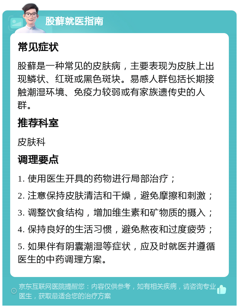 股藓就医指南 常见症状 股藓是一种常见的皮肤病，主要表现为皮肤上出现鳞状、红斑或黑色斑块。易感人群包括长期接触潮湿环境、免疫力较弱或有家族遗传史的人群。 推荐科室 皮肤科 调理要点 1. 使用医生开具的药物进行局部治疗； 2. 注意保持皮肤清洁和干燥，避免摩擦和刺激； 3. 调整饮食结构，增加维生素和矿物质的摄入； 4. 保持良好的生活习惯，避免熬夜和过度疲劳； 5. 如果伴有阴囊潮湿等症状，应及时就医并遵循医生的中药调理方案。