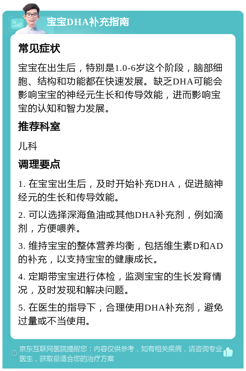 宝宝DHA补充指南 常见症状 宝宝在出生后，特别是1.0-6岁这个阶段，脑部细胞、结构和功能都在快速发展。缺乏DHA可能会影响宝宝的神经元生长和传导效能，进而影响宝宝的认知和智力发展。 推荐科室 儿科 调理要点 1. 在宝宝出生后，及时开始补充DHA，促进脑神经元的生长和传导效能。 2. 可以选择深海鱼油或其他DHA补充剂，例如滴剂，方便喂养。 3. 维持宝宝的整体营养均衡，包括维生素D和AD的补充，以支持宝宝的健康成长。 4. 定期带宝宝进行体检，监测宝宝的生长发育情况，及时发现和解决问题。 5. 在医生的指导下，合理使用DHA补充剂，避免过量或不当使用。