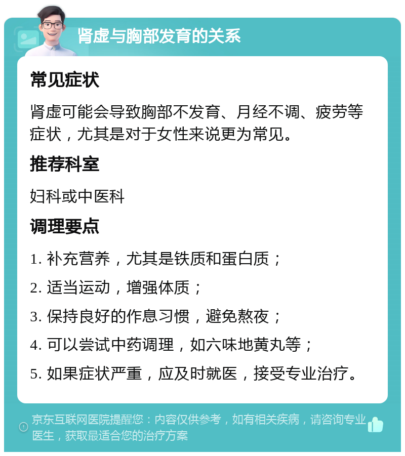 肾虚与胸部发育的关系 常见症状 肾虚可能会导致胸部不发育、月经不调、疲劳等症状，尤其是对于女性来说更为常见。 推荐科室 妇科或中医科 调理要点 1. 补充营养，尤其是铁质和蛋白质； 2. 适当运动，增强体质； 3. 保持良好的作息习惯，避免熬夜； 4. 可以尝试中药调理，如六味地黄丸等； 5. 如果症状严重，应及时就医，接受专业治疗。