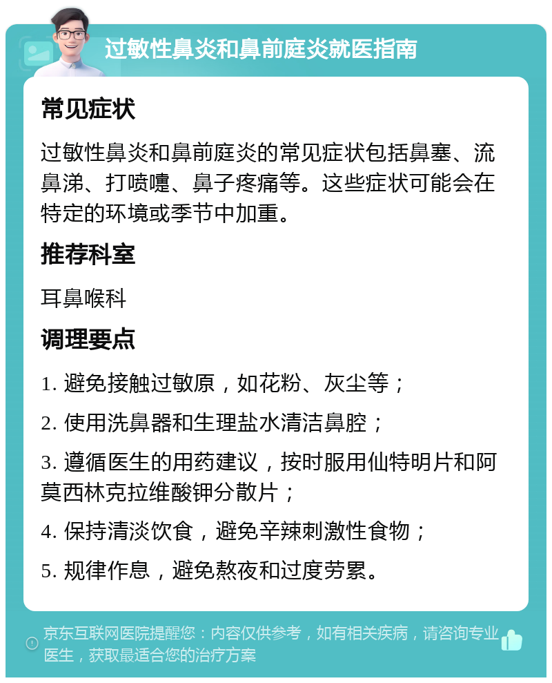 过敏性鼻炎和鼻前庭炎就医指南 常见症状 过敏性鼻炎和鼻前庭炎的常见症状包括鼻塞、流鼻涕、打喷嚏、鼻子疼痛等。这些症状可能会在特定的环境或季节中加重。 推荐科室 耳鼻喉科 调理要点 1. 避免接触过敏原，如花粉、灰尘等； 2. 使用洗鼻器和生理盐水清洁鼻腔； 3. 遵循医生的用药建议，按时服用仙特明片和阿莫西林克拉维酸钾分散片； 4. 保持清淡饮食，避免辛辣刺激性食物； 5. 规律作息，避免熬夜和过度劳累。