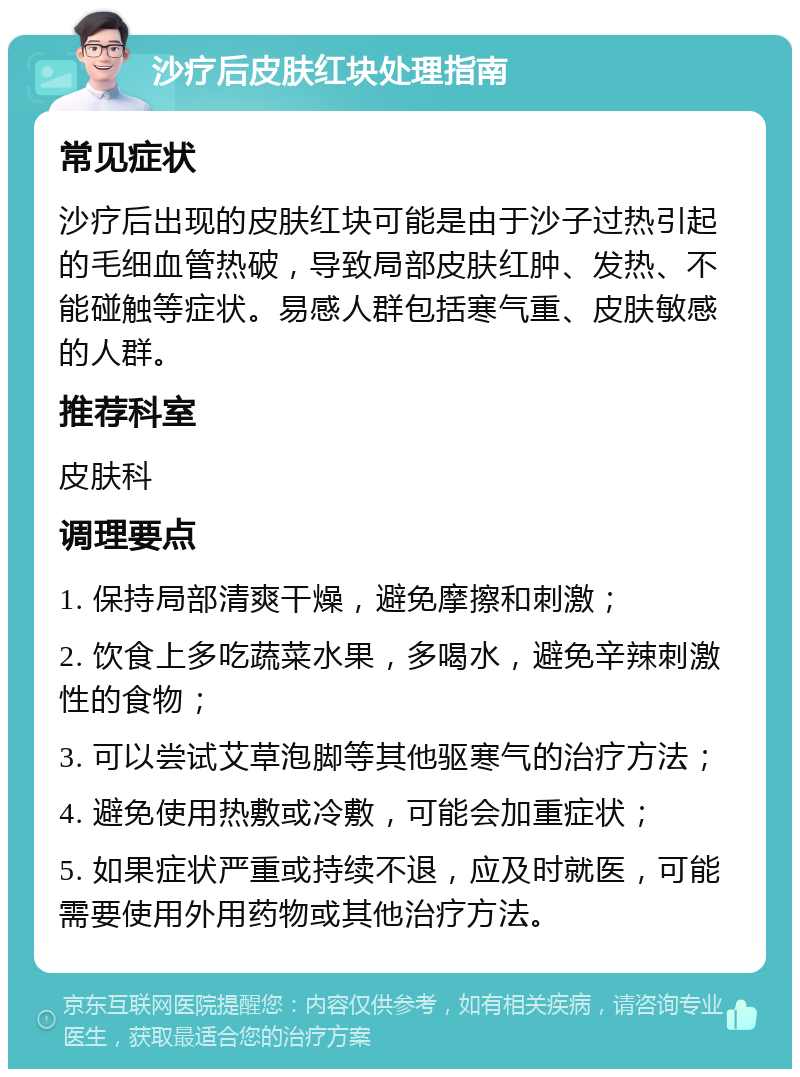 沙疗后皮肤红块处理指南 常见症状 沙疗后出现的皮肤红块可能是由于沙子过热引起的毛细血管热破，导致局部皮肤红肿、发热、不能碰触等症状。易感人群包括寒气重、皮肤敏感的人群。 推荐科室 皮肤科 调理要点 1. 保持局部清爽干燥，避免摩擦和刺激； 2. 饮食上多吃蔬菜水果，多喝水，避免辛辣刺激性的食物； 3. 可以尝试艾草泡脚等其他驱寒气的治疗方法； 4. 避免使用热敷或冷敷，可能会加重症状； 5. 如果症状严重或持续不退，应及时就医，可能需要使用外用药物或其他治疗方法。