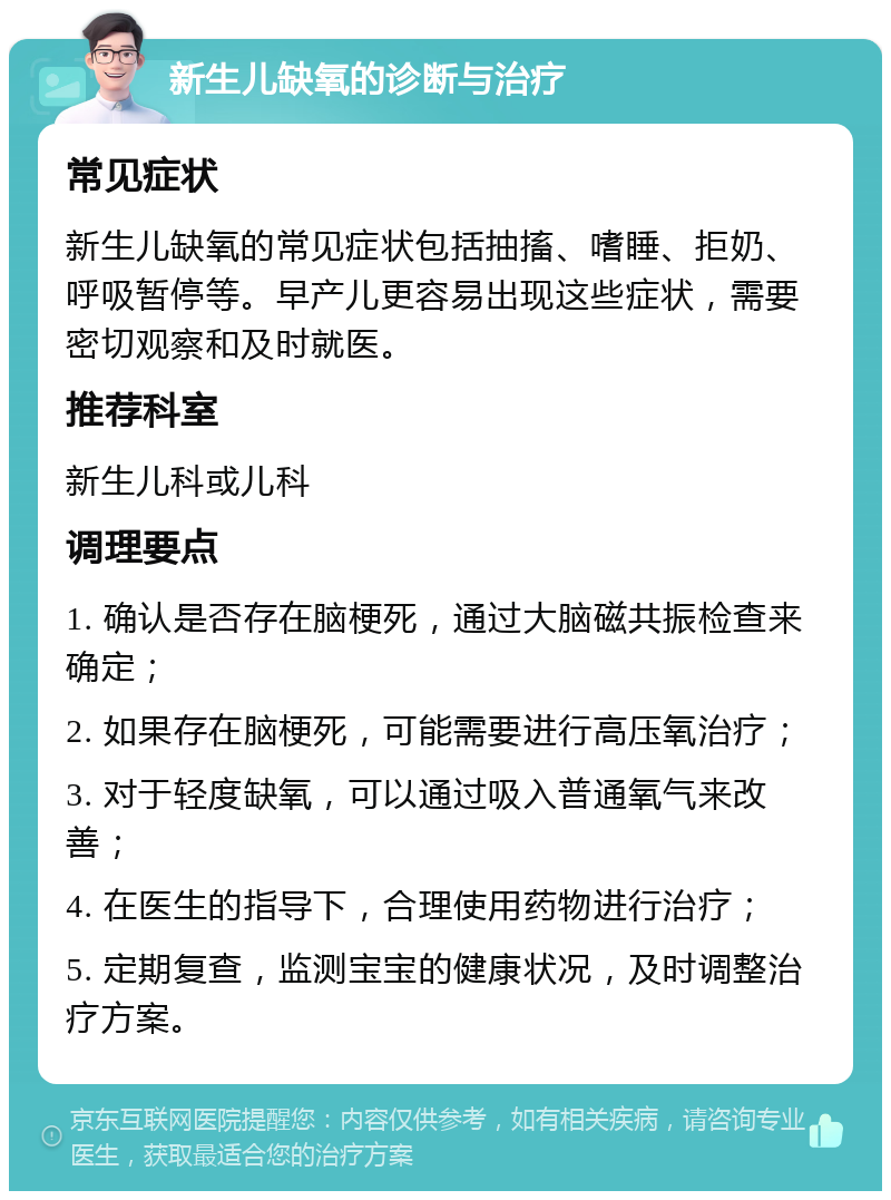 新生儿缺氧的诊断与治疗 常见症状 新生儿缺氧的常见症状包括抽搐、嗜睡、拒奶、呼吸暂停等。早产儿更容易出现这些症状，需要密切观察和及时就医。 推荐科室 新生儿科或儿科 调理要点 1. 确认是否存在脑梗死，通过大脑磁共振检查来确定； 2. 如果存在脑梗死，可能需要进行高压氧治疗； 3. 对于轻度缺氧，可以通过吸入普通氧气来改善； 4. 在医生的指导下，合理使用药物进行治疗； 5. 定期复查，监测宝宝的健康状况，及时调整治疗方案。