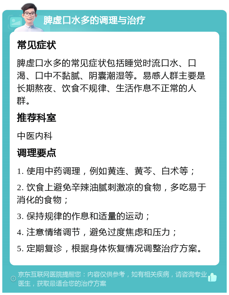 脾虚口水多的调理与治疗 常见症状 脾虚口水多的常见症状包括睡觉时流口水、口渴、口中不黏腻、阴囊潮湿等。易感人群主要是长期熬夜、饮食不规律、生活作息不正常的人群。 推荐科室 中医内科 调理要点 1. 使用中药调理，例如黄连、黄芩、白术等； 2. 饮食上避免辛辣油腻刺激凉的食物，多吃易于消化的食物； 3. 保持规律的作息和适量的运动； 4. 注意情绪调节，避免过度焦虑和压力； 5. 定期复诊，根据身体恢复情况调整治疗方案。