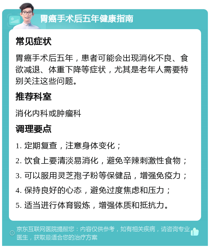 胃癌手术后五年健康指南 常见症状 胃癌手术后五年，患者可能会出现消化不良、食欲减退、体重下降等症状，尤其是老年人需要特别关注这些问题。 推荐科室 消化内科或肿瘤科 调理要点 1. 定期复查，注意身体变化； 2. 饮食上要清淡易消化，避免辛辣刺激性食物； 3. 可以服用灵芝孢子粉等保健品，增强免疫力； 4. 保持良好的心态，避免过度焦虑和压力； 5. 适当进行体育锻炼，增强体质和抵抗力。