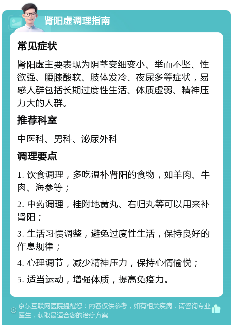 肾阳虚调理指南 常见症状 肾阳虚主要表现为阴茎变细变小、举而不坚、性欲强、腰膝酸软、肢体发冷、夜尿多等症状，易感人群包括长期过度性生活、体质虚弱、精神压力大的人群。 推荐科室 中医科、男科、泌尿外科 调理要点 1. 饮食调理，多吃温补肾阳的食物，如羊肉、牛肉、海参等； 2. 中药调理，桂附地黄丸、右归丸等可以用来补肾阳； 3. 生活习惯调整，避免过度性生活，保持良好的作息规律； 4. 心理调节，减少精神压力，保持心情愉悦； 5. 适当运动，增强体质，提高免疫力。