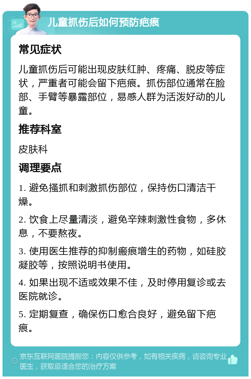 儿童抓伤后如何预防疤痕 常见症状 儿童抓伤后可能出现皮肤红肿、疼痛、脱皮等症状，严重者可能会留下疤痕。抓伤部位通常在脸部、手臂等暴露部位，易感人群为活泼好动的儿童。 推荐科室 皮肤科 调理要点 1. 避免搔抓和刺激抓伤部位，保持伤口清洁干燥。 2. 饮食上尽量清淡，避免辛辣刺激性食物，多休息，不要熬夜。 3. 使用医生推荐的抑制瘢痕增生的药物，如硅胶凝胶等，按照说明书使用。 4. 如果出现不适或效果不佳，及时停用复诊或去医院就诊。 5. 定期复查，确保伤口愈合良好，避免留下疤痕。