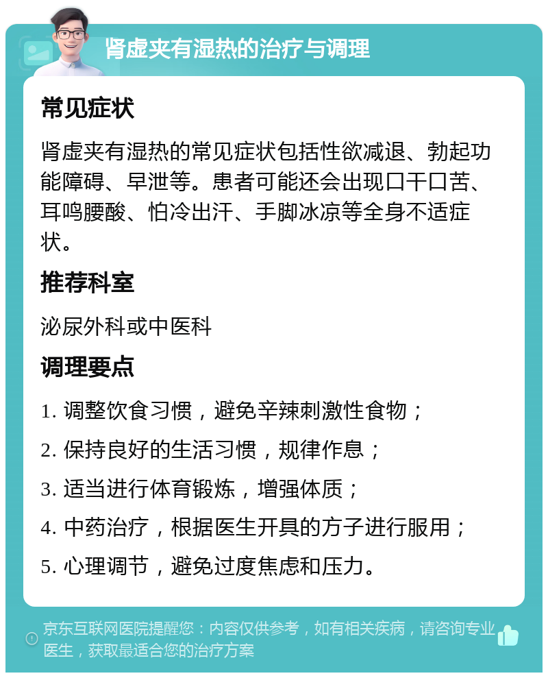 肾虚夹有湿热的治疗与调理 常见症状 肾虚夹有湿热的常见症状包括性欲减退、勃起功能障碍、早泄等。患者可能还会出现口干口苦、耳鸣腰酸、怕冷出汗、手脚冰凉等全身不适症状。 推荐科室 泌尿外科或中医科 调理要点 1. 调整饮食习惯，避免辛辣刺激性食物； 2. 保持良好的生活习惯，规律作息； 3. 适当进行体育锻炼，增强体质； 4. 中药治疗，根据医生开具的方子进行服用； 5. 心理调节，避免过度焦虑和压力。