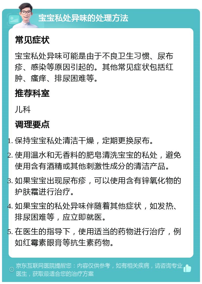 宝宝私处异味的处理方法 常见症状 宝宝私处异味可能是由于不良卫生习惯、尿布疹、感染等原因引起的。其他常见症状包括红肿、瘙痒、排尿困难等。 推荐科室 儿科 调理要点 保持宝宝私处清洁干燥，定期更换尿布。 使用温水和无香料的肥皂清洗宝宝的私处，避免使用含有酒精或其他刺激性成分的清洁产品。 如果宝宝出现尿布疹，可以使用含有锌氧化物的护肤霜进行治疗。 如果宝宝的私处异味伴随着其他症状，如发热、排尿困难等，应立即就医。 在医生的指导下，使用适当的药物进行治疗，例如红霉素眼膏等抗生素药物。