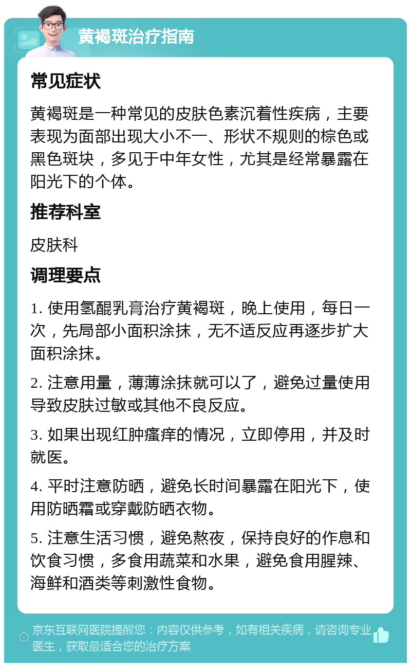 黄褐斑治疗指南 常见症状 黄褐斑是一种常见的皮肤色素沉着性疾病，主要表现为面部出现大小不一、形状不规则的棕色或黑色斑块，多见于中年女性，尤其是经常暴露在阳光下的个体。 推荐科室 皮肤科 调理要点 1. 使用氢醌乳膏治疗黄褐斑，晚上使用，每日一次，先局部小面积涂抹，无不适反应再逐步扩大面积涂抹。 2. 注意用量，薄薄涂抹就可以了，避免过量使用导致皮肤过敏或其他不良反应。 3. 如果出现红肿瘙痒的情况，立即停用，并及时就医。 4. 平时注意防晒，避免长时间暴露在阳光下，使用防晒霜或穿戴防晒衣物。 5. 注意生活习惯，避免熬夜，保持良好的作息和饮食习惯，多食用蔬菜和水果，避免食用腥辣、海鲜和酒类等刺激性食物。