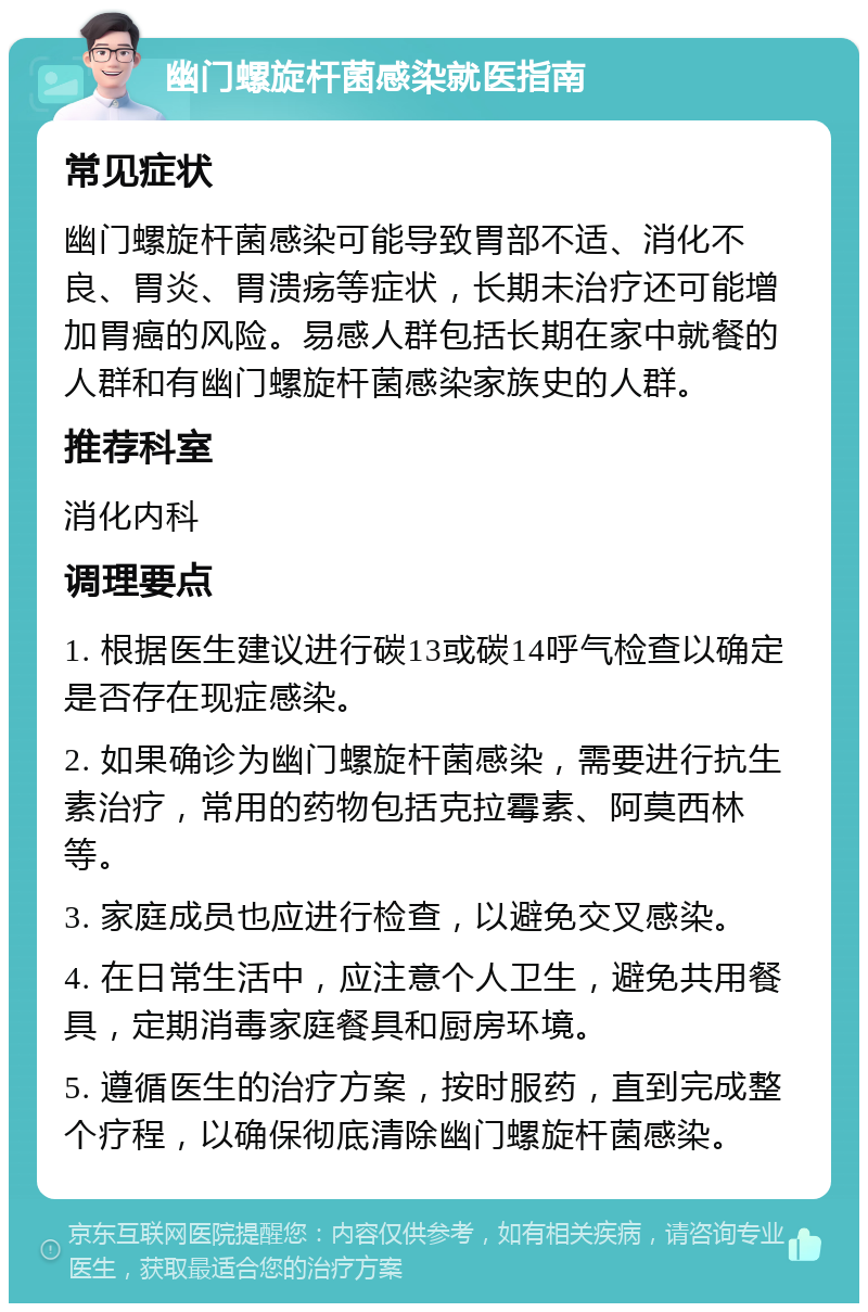 幽门螺旋杆菌感染就医指南 常见症状 幽门螺旋杆菌感染可能导致胃部不适、消化不良、胃炎、胃溃疡等症状，长期未治疗还可能增加胃癌的风险。易感人群包括长期在家中就餐的人群和有幽门螺旋杆菌感染家族史的人群。 推荐科室 消化内科 调理要点 1. 根据医生建议进行碳13或碳14呼气检查以确定是否存在现症感染。 2. 如果确诊为幽门螺旋杆菌感染，需要进行抗生素治疗，常用的药物包括克拉霉素、阿莫西林等。 3. 家庭成员也应进行检查，以避免交叉感染。 4. 在日常生活中，应注意个人卫生，避免共用餐具，定期消毒家庭餐具和厨房环境。 5. 遵循医生的治疗方案，按时服药，直到完成整个疗程，以确保彻底清除幽门螺旋杆菌感染。