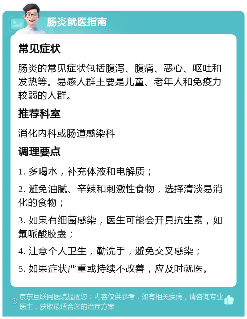 肠炎就医指南 常见症状 肠炎的常见症状包括腹泻、腹痛、恶心、呕吐和发热等。易感人群主要是儿童、老年人和免疫力较弱的人群。 推荐科室 消化内科或肠道感染科 调理要点 1. 多喝水，补充体液和电解质； 2. 避免油腻、辛辣和刺激性食物，选择清淡易消化的食物； 3. 如果有细菌感染，医生可能会开具抗生素，如氟哌酸胶囊； 4. 注意个人卫生，勤洗手，避免交叉感染； 5. 如果症状严重或持续不改善，应及时就医。