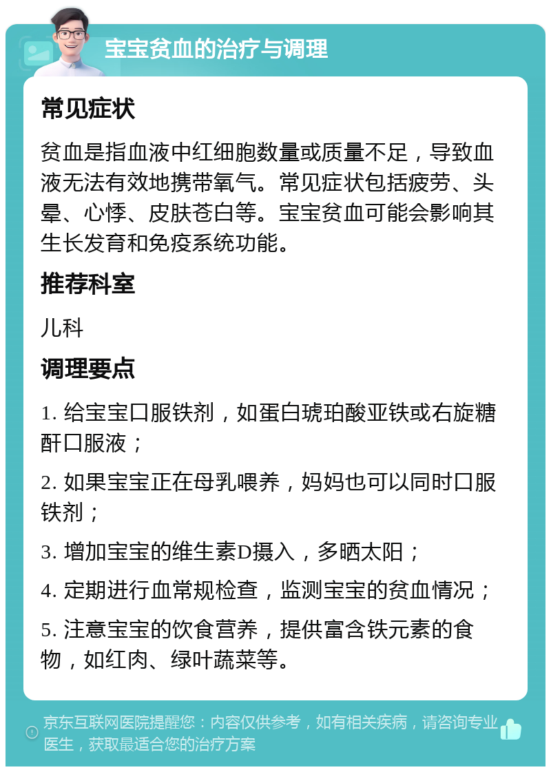 宝宝贫血的治疗与调理 常见症状 贫血是指血液中红细胞数量或质量不足，导致血液无法有效地携带氧气。常见症状包括疲劳、头晕、心悸、皮肤苍白等。宝宝贫血可能会影响其生长发育和免疫系统功能。 推荐科室 儿科 调理要点 1. 给宝宝口服铁剂，如蛋白琥珀酸亚铁或右旋糖酐口服液； 2. 如果宝宝正在母乳喂养，妈妈也可以同时口服铁剂； 3. 增加宝宝的维生素D摄入，多晒太阳； 4. 定期进行血常规检查，监测宝宝的贫血情况； 5. 注意宝宝的饮食营养，提供富含铁元素的食物，如红肉、绿叶蔬菜等。