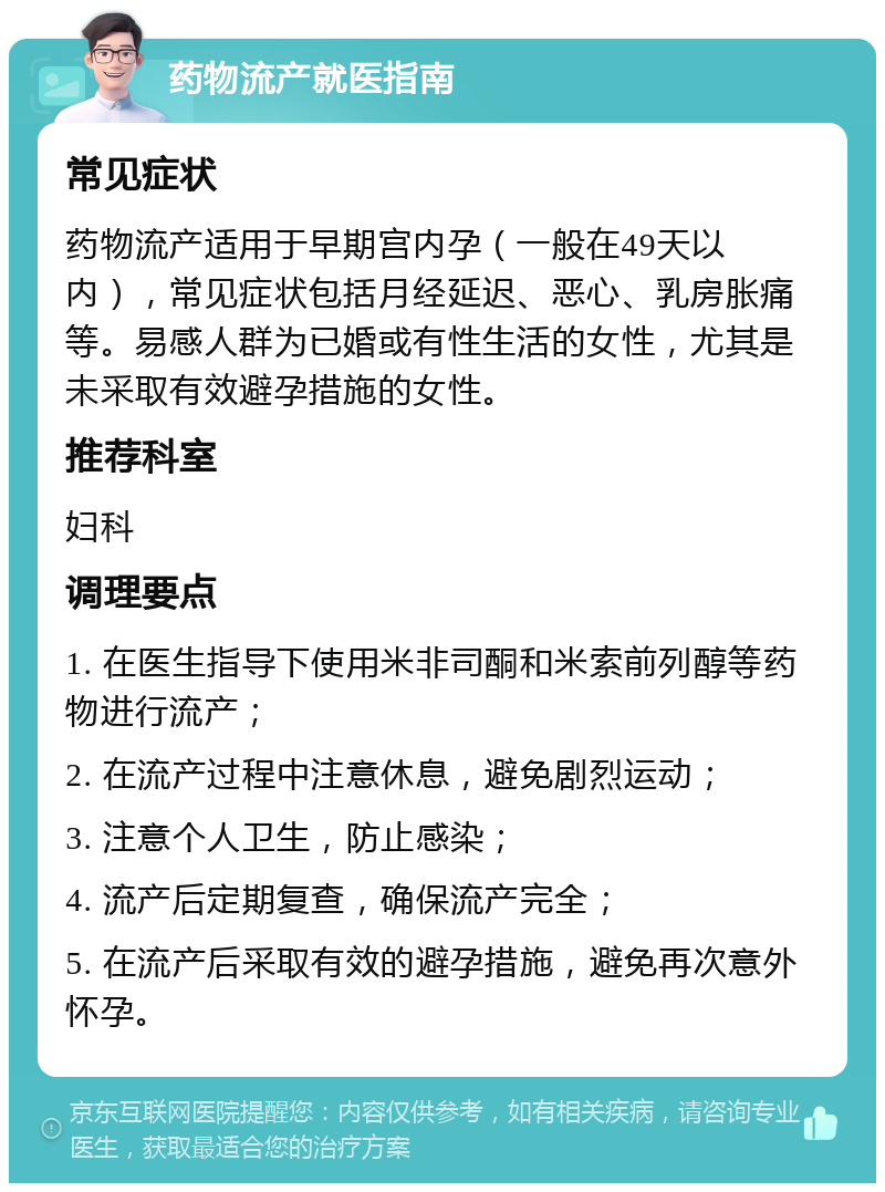 药物流产就医指南 常见症状 药物流产适用于早期宫内孕（一般在49天以内），常见症状包括月经延迟、恶心、乳房胀痛等。易感人群为已婚或有性生活的女性，尤其是未采取有效避孕措施的女性。 推荐科室 妇科 调理要点 1. 在医生指导下使用米非司酮和米索前列醇等药物进行流产； 2. 在流产过程中注意休息，避免剧烈运动； 3. 注意个人卫生，防止感染； 4. 流产后定期复查，确保流产完全； 5. 在流产后采取有效的避孕措施，避免再次意外怀孕。