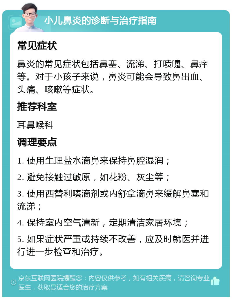 小儿鼻炎的诊断与治疗指南 常见症状 鼻炎的常见症状包括鼻塞、流涕、打喷嚏、鼻痒等。对于小孩子来说，鼻炎可能会导致鼻出血、头痛、咳嗽等症状。 推荐科室 耳鼻喉科 调理要点 1. 使用生理盐水滴鼻来保持鼻腔湿润； 2. 避免接触过敏原，如花粉、灰尘等； 3. 使用西替利嗪滴剂或内舒拿滴鼻来缓解鼻塞和流涕； 4. 保持室内空气清新，定期清洁家居环境； 5. 如果症状严重或持续不改善，应及时就医并进行进一步检查和治疗。