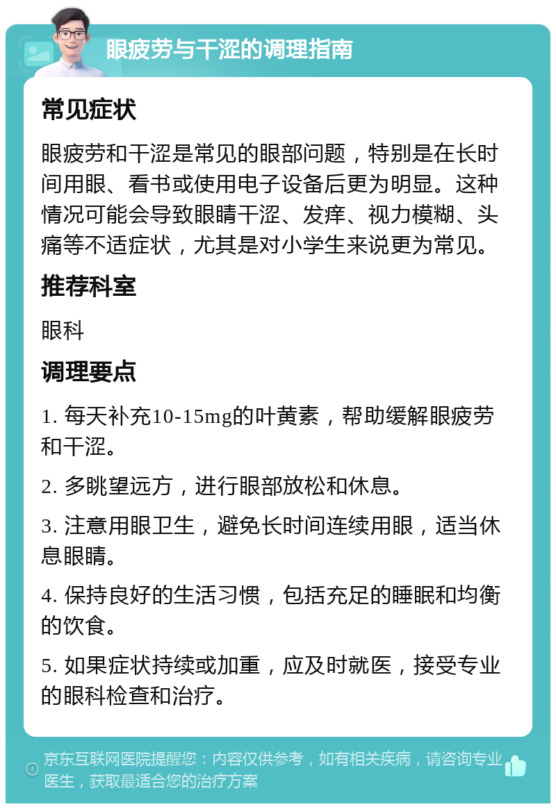 眼疲劳与干涩的调理指南 常见症状 眼疲劳和干涩是常见的眼部问题，特别是在长时间用眼、看书或使用电子设备后更为明显。这种情况可能会导致眼睛干涩、发痒、视力模糊、头痛等不适症状，尤其是对小学生来说更为常见。 推荐科室 眼科 调理要点 1. 每天补充10-15mg的叶黄素，帮助缓解眼疲劳和干涩。 2. 多眺望远方，进行眼部放松和休息。 3. 注意用眼卫生，避免长时间连续用眼，适当休息眼睛。 4. 保持良好的生活习惯，包括充足的睡眠和均衡的饮食。 5. 如果症状持续或加重，应及时就医，接受专业的眼科检查和治疗。