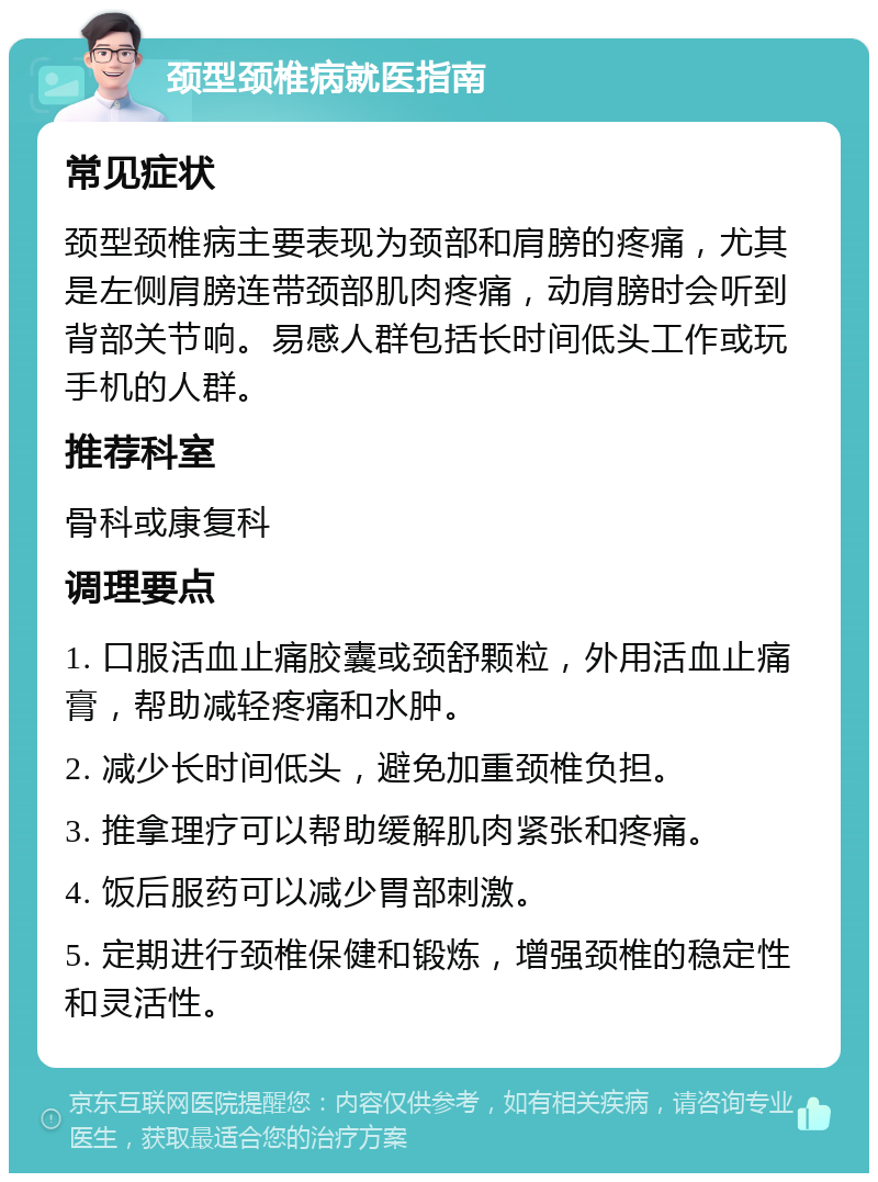 颈型颈椎病就医指南 常见症状 颈型颈椎病主要表现为颈部和肩膀的疼痛，尤其是左侧肩膀连带颈部肌肉疼痛，动肩膀时会听到背部关节响。易感人群包括长时间低头工作或玩手机的人群。 推荐科室 骨科或康复科 调理要点 1. 口服活血止痛胶囊或颈舒颗粒，外用活血止痛膏，帮助减轻疼痛和水肿。 2. 减少长时间低头，避免加重颈椎负担。 3. 推拿理疗可以帮助缓解肌肉紧张和疼痛。 4. 饭后服药可以减少胃部刺激。 5. 定期进行颈椎保健和锻炼，增强颈椎的稳定性和灵活性。