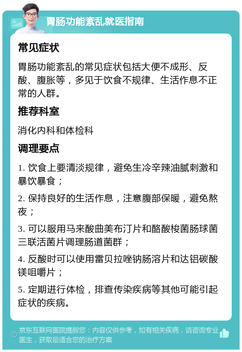 胃肠功能紊乱就医指南 常见症状 胃肠功能紊乱的常见症状包括大便不成形、反酸、腹胀等，多见于饮食不规律、生活作息不正常的人群。 推荐科室 消化内科和体检科 调理要点 1. 饮食上要清淡规律，避免生冷辛辣油腻刺激和暴饮暴食； 2. 保持良好的生活作息，注意腹部保暖，避免熬夜； 3. 可以服用马来酸曲美布汀片和酪酸梭菌肠球菌三联活菌片调理肠道菌群； 4. 反酸时可以使用雷贝拉唑钠肠溶片和达铝碳酸镁咀嚼片； 5. 定期进行体检，排查传染疾病等其他可能引起症状的疾病。