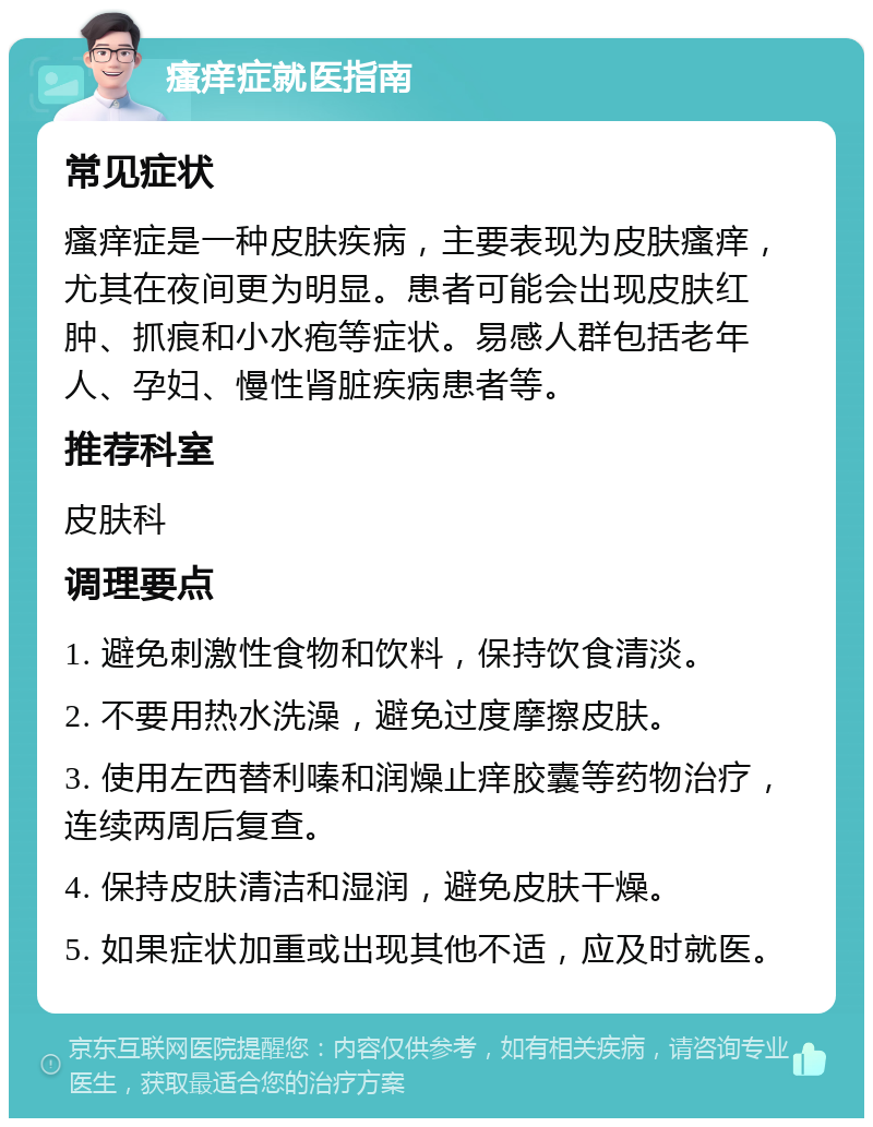 瘙痒症就医指南 常见症状 瘙痒症是一种皮肤疾病，主要表现为皮肤瘙痒，尤其在夜间更为明显。患者可能会出现皮肤红肿、抓痕和小水疱等症状。易感人群包括老年人、孕妇、慢性肾脏疾病患者等。 推荐科室 皮肤科 调理要点 1. 避免刺激性食物和饮料，保持饮食清淡。 2. 不要用热水洗澡，避免过度摩擦皮肤。 3. 使用左西替利嗪和润燥止痒胶囊等药物治疗，连续两周后复查。 4. 保持皮肤清洁和湿润，避免皮肤干燥。 5. 如果症状加重或出现其他不适，应及时就医。