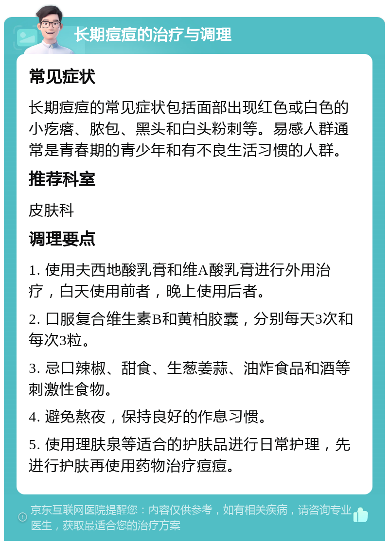 长期痘痘的治疗与调理 常见症状 长期痘痘的常见症状包括面部出现红色或白色的小疙瘩、脓包、黑头和白头粉刺等。易感人群通常是青春期的青少年和有不良生活习惯的人群。 推荐科室 皮肤科 调理要点 1. 使用夫西地酸乳膏和维A酸乳膏进行外用治疗，白天使用前者，晚上使用后者。 2. 口服复合维生素B和黄柏胶囊，分别每天3次和每次3粒。 3. 忌口辣椒、甜食、生葱姜蒜、油炸食品和酒等刺激性食物。 4. 避免熬夜，保持良好的作息习惯。 5. 使用理肤泉等适合的护肤品进行日常护理，先进行护肤再使用药物治疗痘痘。