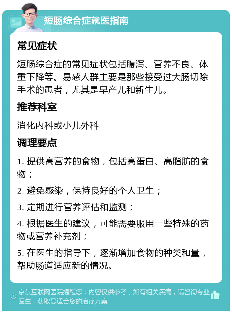 短肠综合症就医指南 常见症状 短肠综合症的常见症状包括腹泻、营养不良、体重下降等。易感人群主要是那些接受过大肠切除手术的患者，尤其是早产儿和新生儿。 推荐科室 消化内科或小儿外科 调理要点 1. 提供高营养的食物，包括高蛋白、高脂肪的食物； 2. 避免感染，保持良好的个人卫生； 3. 定期进行营养评估和监测； 4. 根据医生的建议，可能需要服用一些特殊的药物或营养补充剂； 5. 在医生的指导下，逐渐增加食物的种类和量，帮助肠道适应新的情况。