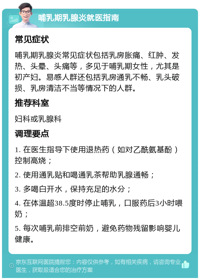 哺乳期乳腺炎就医指南 常见症状 哺乳期乳腺炎常见症状包括乳房胀痛、红肿、发热、头晕、头痛等，多见于哺乳期女性，尤其是初产妇。易感人群还包括乳房通乳不畅、乳头破损、乳房清洁不当等情况下的人群。 推荐科室 妇科或乳腺科 调理要点 1. 在医生指导下使用退热药（如对乙酰氨基酚）控制高烧； 2. 使用通乳贴和喝通乳茶帮助乳腺通畅； 3. 多喝白开水，保持充足的水分； 4. 在体温超38.5度时停止哺乳，口服药后3小时喂奶； 5. 每次哺乳前排空前奶，避免药物残留影响婴儿健康。