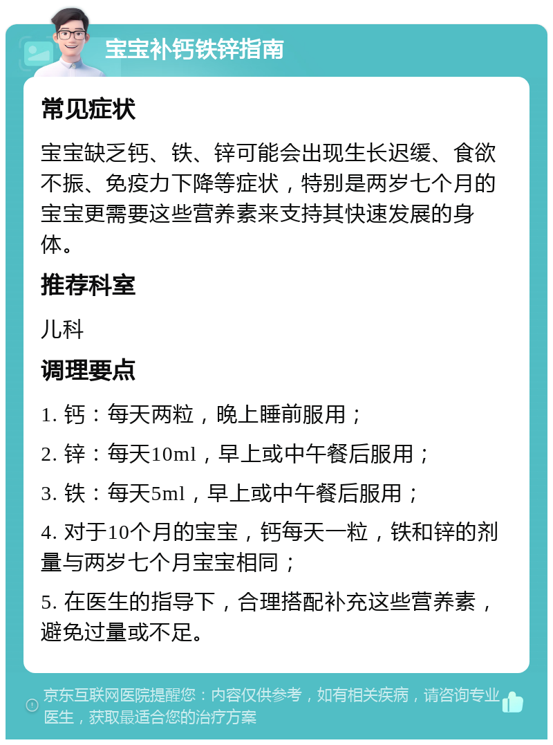 宝宝补钙铁锌指南 常见症状 宝宝缺乏钙、铁、锌可能会出现生长迟缓、食欲不振、免疫力下降等症状，特别是两岁七个月的宝宝更需要这些营养素来支持其快速发展的身体。 推荐科室 儿科 调理要点 1. 钙：每天两粒，晚上睡前服用； 2. 锌：每天10ml，早上或中午餐后服用； 3. 铁：每天5ml，早上或中午餐后服用； 4. 对于10个月的宝宝，钙每天一粒，铁和锌的剂量与两岁七个月宝宝相同； 5. 在医生的指导下，合理搭配补充这些营养素，避免过量或不足。