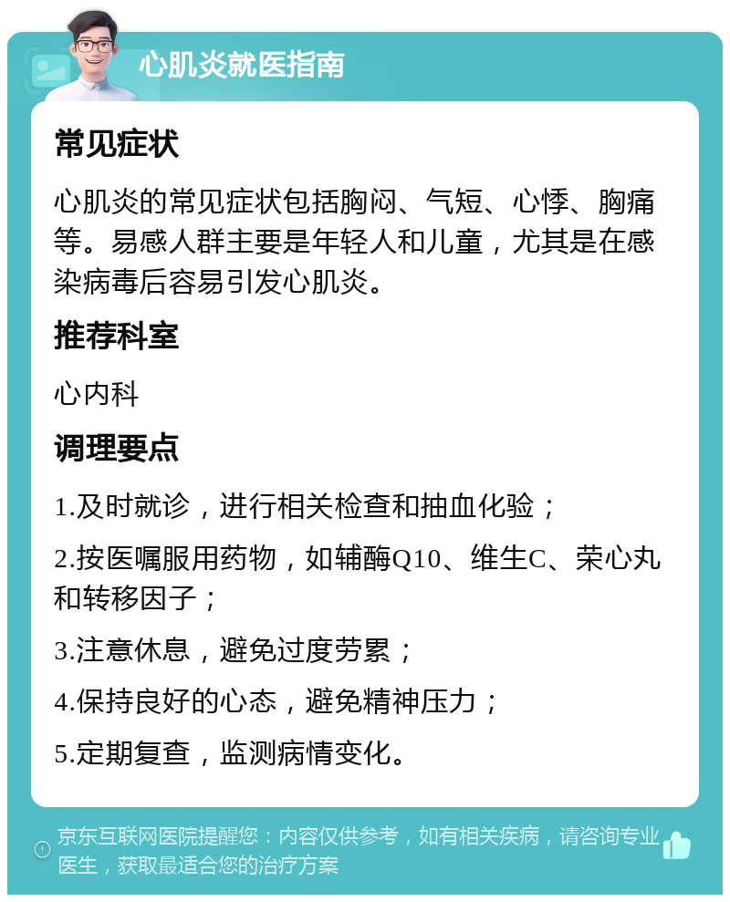 心肌炎就医指南 常见症状 心肌炎的常见症状包括胸闷、气短、心悸、胸痛等。易感人群主要是年轻人和儿童，尤其是在感染病毒后容易引发心肌炎。 推荐科室 心内科 调理要点 1.及时就诊，进行相关检查和抽血化验； 2.按医嘱服用药物，如辅酶Q10、维生C、荣心丸和转移因子； 3.注意休息，避免过度劳累； 4.保持良好的心态，避免精神压力； 5.定期复查，监测病情变化。