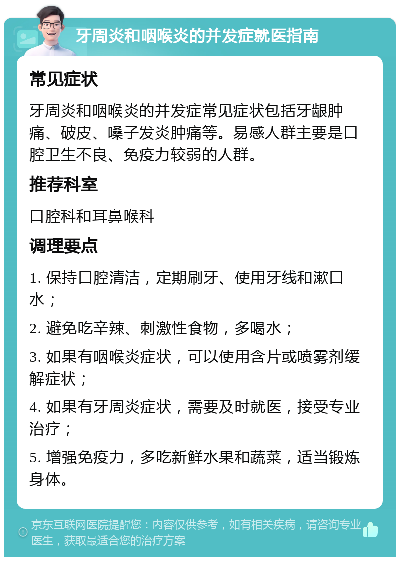 牙周炎和咽喉炎的并发症就医指南 常见症状 牙周炎和咽喉炎的并发症常见症状包括牙龈肿痛、破皮、嗓子发炎肿痛等。易感人群主要是口腔卫生不良、免疫力较弱的人群。 推荐科室 口腔科和耳鼻喉科 调理要点 1. 保持口腔清洁，定期刷牙、使用牙线和漱口水； 2. 避免吃辛辣、刺激性食物，多喝水； 3. 如果有咽喉炎症状，可以使用含片或喷雾剂缓解症状； 4. 如果有牙周炎症状，需要及时就医，接受专业治疗； 5. 增强免疫力，多吃新鲜水果和蔬菜，适当锻炼身体。