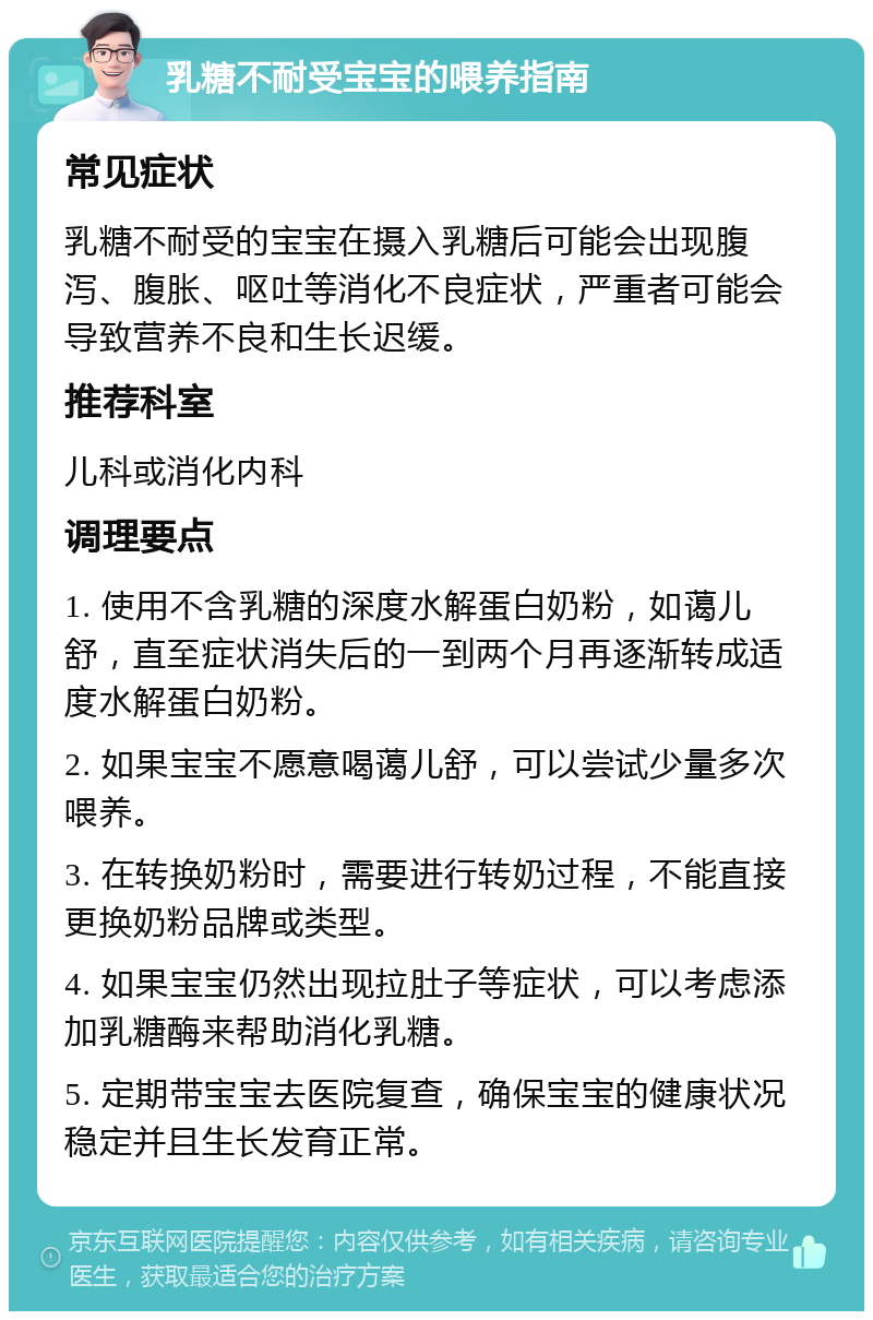 乳糖不耐受宝宝的喂养指南 常见症状 乳糖不耐受的宝宝在摄入乳糖后可能会出现腹泻、腹胀、呕吐等消化不良症状，严重者可能会导致营养不良和生长迟缓。 推荐科室 儿科或消化内科 调理要点 1. 使用不含乳糖的深度水解蛋白奶粉，如蔼儿舒，直至症状消失后的一到两个月再逐渐转成适度水解蛋白奶粉。 2. 如果宝宝不愿意喝蔼儿舒，可以尝试少量多次喂养。 3. 在转换奶粉时，需要进行转奶过程，不能直接更换奶粉品牌或类型。 4. 如果宝宝仍然出现拉肚子等症状，可以考虑添加乳糖酶来帮助消化乳糖。 5. 定期带宝宝去医院复查，确保宝宝的健康状况稳定并且生长发育正常。