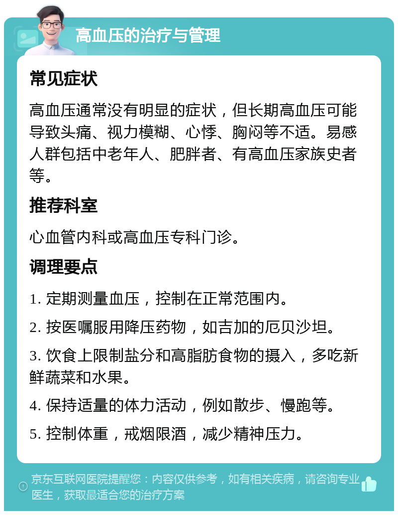 高血压的治疗与管理 常见症状 高血压通常没有明显的症状，但长期高血压可能导致头痛、视力模糊、心悸、胸闷等不适。易感人群包括中老年人、肥胖者、有高血压家族史者等。 推荐科室 心血管内科或高血压专科门诊。 调理要点 1. 定期测量血压，控制在正常范围内。 2. 按医嘱服用降压药物，如吉加的厄贝沙坦。 3. 饮食上限制盐分和高脂肪食物的摄入，多吃新鲜蔬菜和水果。 4. 保持适量的体力活动，例如散步、慢跑等。 5. 控制体重，戒烟限酒，减少精神压力。