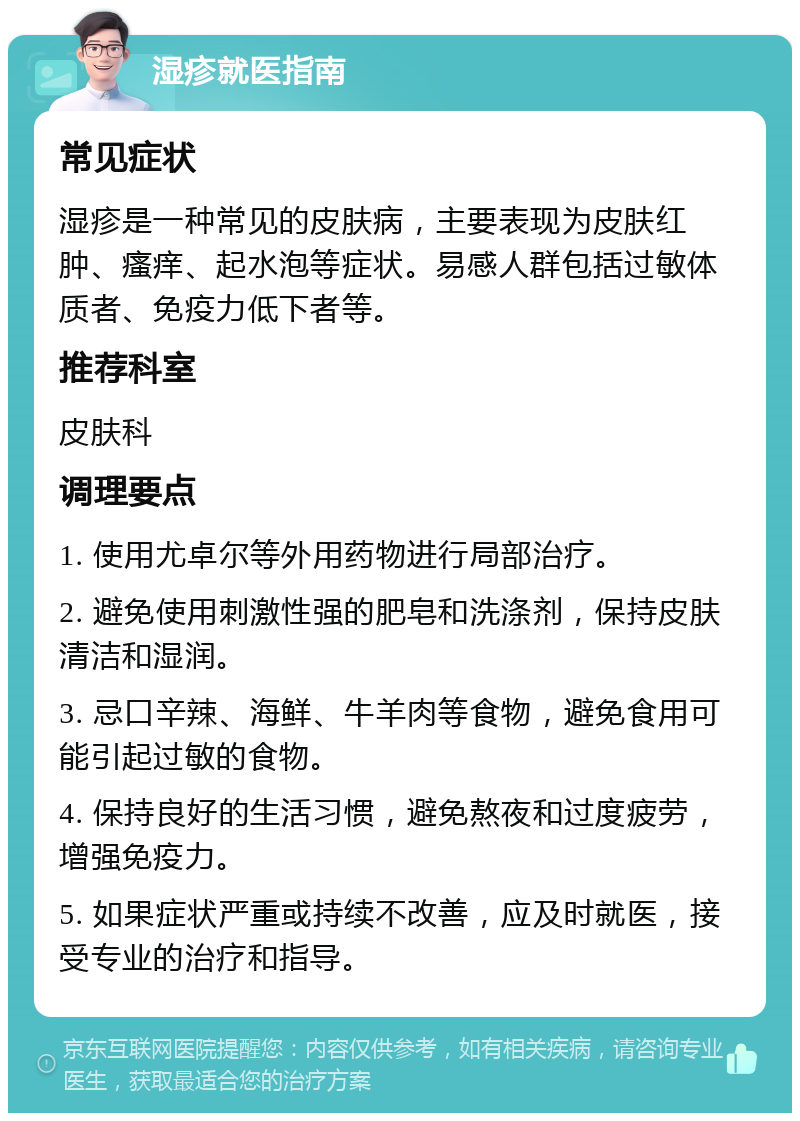 湿疹就医指南 常见症状 湿疹是一种常见的皮肤病，主要表现为皮肤红肿、瘙痒、起水泡等症状。易感人群包括过敏体质者、免疫力低下者等。 推荐科室 皮肤科 调理要点 1. 使用尤卓尔等外用药物进行局部治疗。 2. 避免使用刺激性强的肥皂和洗涤剂，保持皮肤清洁和湿润。 3. 忌口辛辣、海鲜、牛羊肉等食物，避免食用可能引起过敏的食物。 4. 保持良好的生活习惯，避免熬夜和过度疲劳，增强免疫力。 5. 如果症状严重或持续不改善，应及时就医，接受专业的治疗和指导。