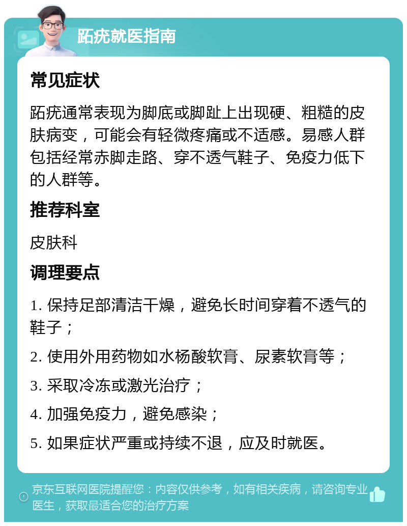 跖疣就医指南 常见症状 跖疣通常表现为脚底或脚趾上出现硬、粗糙的皮肤病变，可能会有轻微疼痛或不适感。易感人群包括经常赤脚走路、穿不透气鞋子、免疫力低下的人群等。 推荐科室 皮肤科 调理要点 1. 保持足部清洁干燥，避免长时间穿着不透气的鞋子； 2. 使用外用药物如水杨酸软膏、尿素软膏等； 3. 采取冷冻或激光治疗； 4. 加强免疫力，避免感染； 5. 如果症状严重或持续不退，应及时就医。