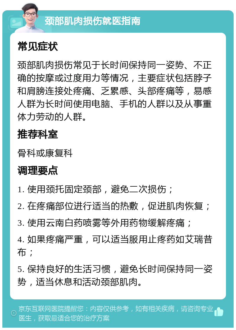 颈部肌肉损伤就医指南 常见症状 颈部肌肉损伤常见于长时间保持同一姿势、不正确的按摩或过度用力等情况，主要症状包括脖子和肩膀连接处疼痛、乏累感、头部疼痛等，易感人群为长时间使用电脑、手机的人群以及从事重体力劳动的人群。 推荐科室 骨科或康复科 调理要点 1. 使用颈托固定颈部，避免二次损伤； 2. 在疼痛部位进行适当的热敷，促进肌肉恢复； 3. 使用云南白药喷雾等外用药物缓解疼痛； 4. 如果疼痛严重，可以适当服用止疼药如艾瑞昔布； 5. 保持良好的生活习惯，避免长时间保持同一姿势，适当休息和活动颈部肌肉。