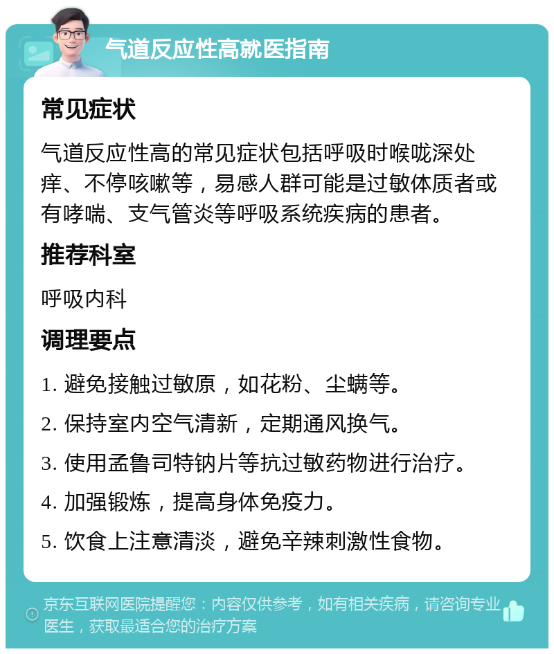 气道反应性高就医指南 常见症状 气道反应性高的常见症状包括呼吸时喉咙深处痒、不停咳嗽等，易感人群可能是过敏体质者或有哮喘、支气管炎等呼吸系统疾病的患者。 推荐科室 呼吸内科 调理要点 1. 避免接触过敏原，如花粉、尘螨等。 2. 保持室内空气清新，定期通风换气。 3. 使用孟鲁司特钠片等抗过敏药物进行治疗。 4. 加强锻炼，提高身体免疫力。 5. 饮食上注意清淡，避免辛辣刺激性食物。