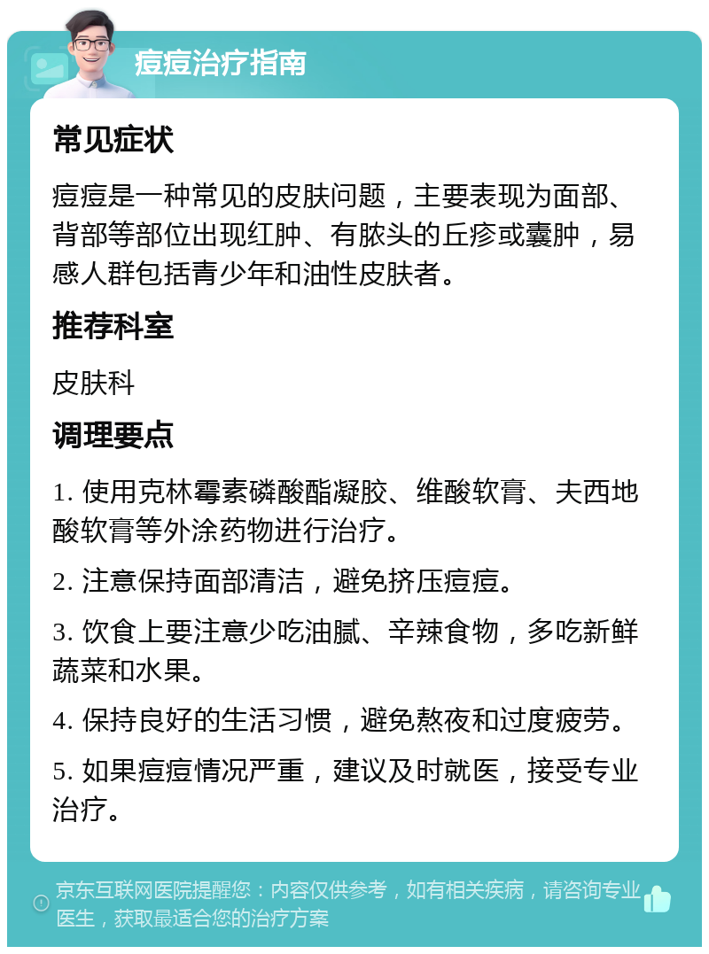 痘痘治疗指南 常见症状 痘痘是一种常见的皮肤问题，主要表现为面部、背部等部位出现红肿、有脓头的丘疹或囊肿，易感人群包括青少年和油性皮肤者。 推荐科室 皮肤科 调理要点 1. 使用克林霉素磷酸酯凝胶、维酸软膏、夫西地酸软膏等外涂药物进行治疗。 2. 注意保持面部清洁，避免挤压痘痘。 3. 饮食上要注意少吃油腻、辛辣食物，多吃新鲜蔬菜和水果。 4. 保持良好的生活习惯，避免熬夜和过度疲劳。 5. 如果痘痘情况严重，建议及时就医，接受专业治疗。