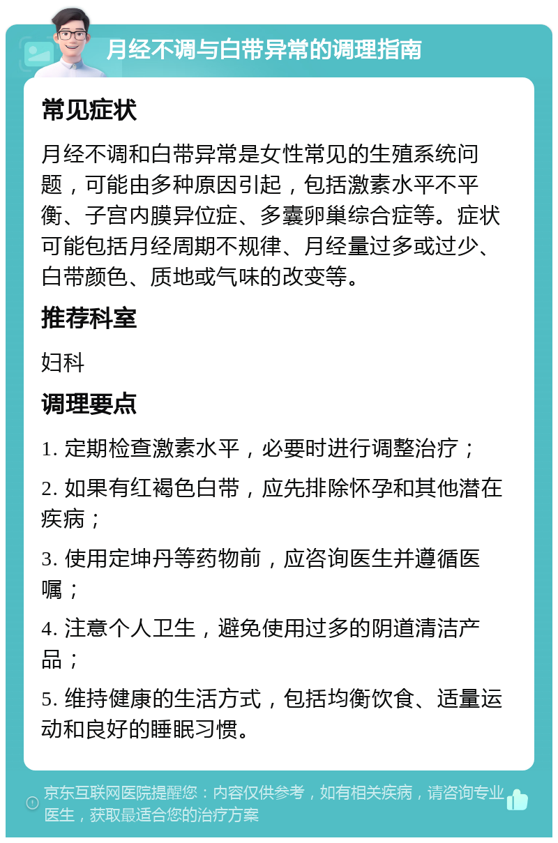 月经不调与白带异常的调理指南 常见症状 月经不调和白带异常是女性常见的生殖系统问题，可能由多种原因引起，包括激素水平不平衡、子宫内膜异位症、多囊卵巢综合症等。症状可能包括月经周期不规律、月经量过多或过少、白带颜色、质地或气味的改变等。 推荐科室 妇科 调理要点 1. 定期检查激素水平，必要时进行调整治疗； 2. 如果有红褐色白带，应先排除怀孕和其他潜在疾病； 3. 使用定坤丹等药物前，应咨询医生并遵循医嘱； 4. 注意个人卫生，避免使用过多的阴道清洁产品； 5. 维持健康的生活方式，包括均衡饮食、适量运动和良好的睡眠习惯。