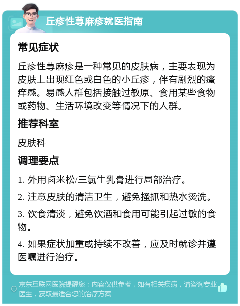 丘疹性荨麻疹就医指南 常见症状 丘疹性荨麻疹是一种常见的皮肤病，主要表现为皮肤上出现红色或白色的小丘疹，伴有剧烈的瘙痒感。易感人群包括接触过敏原、食用某些食物或药物、生活环境改变等情况下的人群。 推荐科室 皮肤科 调理要点 1. 外用卤米松/三氯生乳膏进行局部治疗。 2. 注意皮肤的清洁卫生，避免搔抓和热水烫洗。 3. 饮食清淡，避免饮酒和食用可能引起过敏的食物。 4. 如果症状加重或持续不改善，应及时就诊并遵医嘱进行治疗。