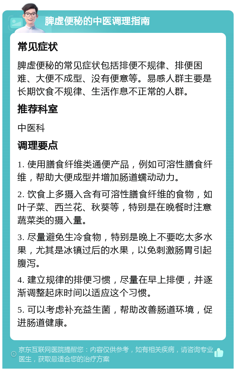 脾虚便秘的中医调理指南 常见症状 脾虚便秘的常见症状包括排便不规律、排便困难、大便不成型、没有便意等。易感人群主要是长期饮食不规律、生活作息不正常的人群。 推荐科室 中医科 调理要点 1. 使用膳食纤维类通便产品，例如可溶性膳食纤维，帮助大便成型并增加肠道蠕动动力。 2. 饮食上多摄入含有可溶性膳食纤维的食物，如叶子菜、西兰花、秋葵等，特别是在晚餐时注意蔬菜类的摄入量。 3. 尽量避免生冷食物，特别是晚上不要吃太多水果，尤其是冰镇过后的水果，以免刺激肠胃引起腹泻。 4. 建立规律的排便习惯，尽量在早上排便，并逐渐调整起床时间以适应这个习惯。 5. 可以考虑补充益生菌，帮助改善肠道环境，促进肠道健康。