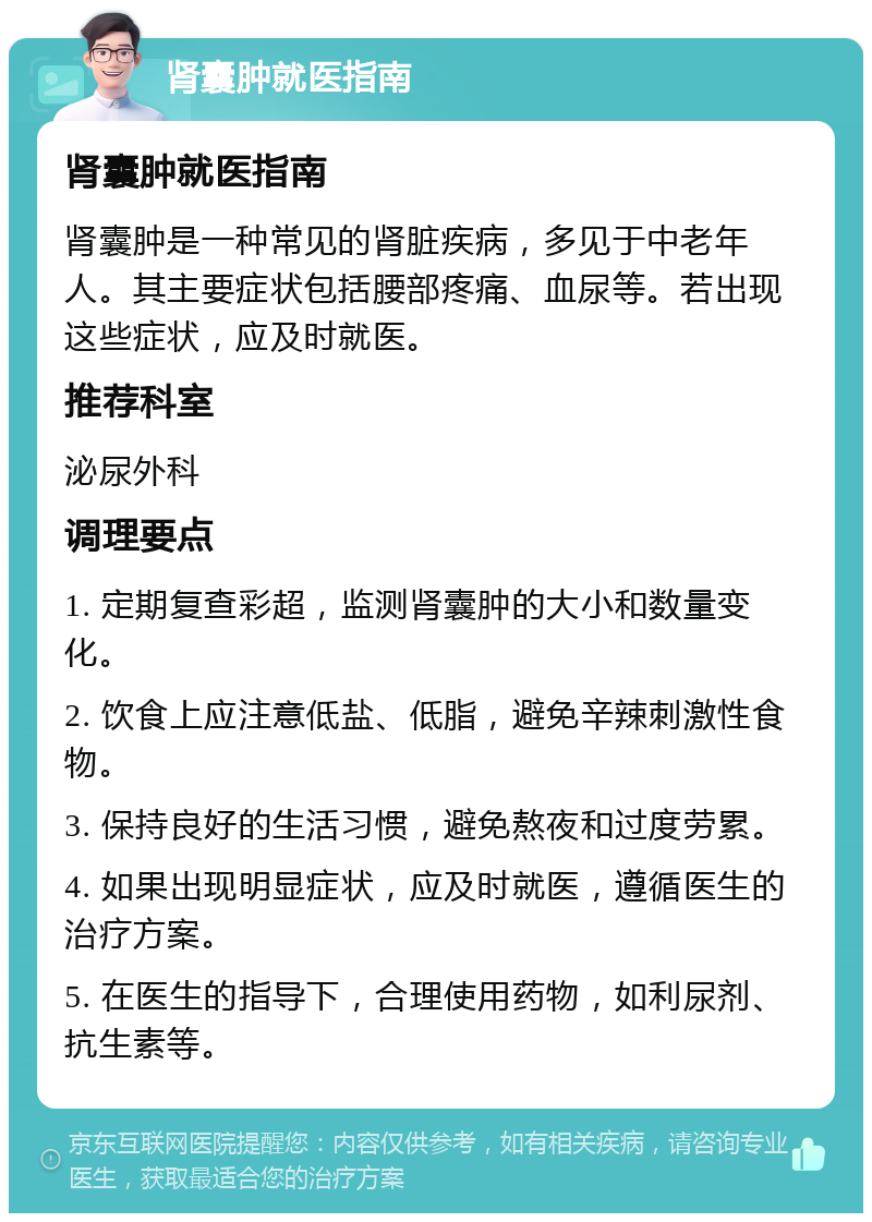 肾囊肿就医指南 肾囊肿就医指南 肾囊肿是一种常见的肾脏疾病，多见于中老年人。其主要症状包括腰部疼痛、血尿等。若出现这些症状，应及时就医。 推荐科室 泌尿外科 调理要点 1. 定期复查彩超，监测肾囊肿的大小和数量变化。 2. 饮食上应注意低盐、低脂，避免辛辣刺激性食物。 3. 保持良好的生活习惯，避免熬夜和过度劳累。 4. 如果出现明显症状，应及时就医，遵循医生的治疗方案。 5. 在医生的指导下，合理使用药物，如利尿剂、抗生素等。