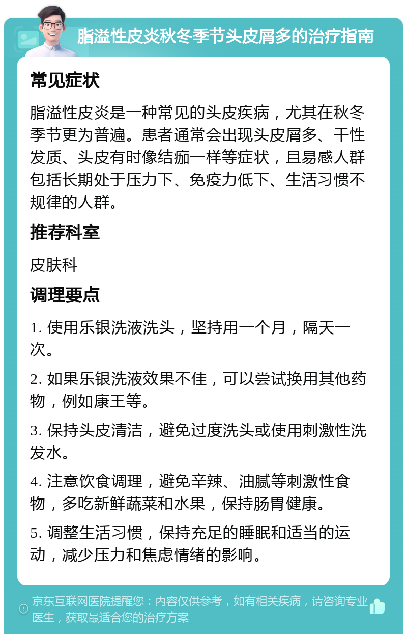 脂溢性皮炎秋冬季节头皮屑多的治疗指南 常见症状 脂溢性皮炎是一种常见的头皮疾病，尤其在秋冬季节更为普遍。患者通常会出现头皮屑多、干性发质、头皮有时像结痂一样等症状，且易感人群包括长期处于压力下、免疫力低下、生活习惯不规律的人群。 推荐科室 皮肤科 调理要点 1. 使用乐银洗液洗头，坚持用一个月，隔天一次。 2. 如果乐银洗液效果不佳，可以尝试换用其他药物，例如康王等。 3. 保持头皮清洁，避免过度洗头或使用刺激性洗发水。 4. 注意饮食调理，避免辛辣、油腻等刺激性食物，多吃新鲜蔬菜和水果，保持肠胃健康。 5. 调整生活习惯，保持充足的睡眠和适当的运动，减少压力和焦虑情绪的影响。