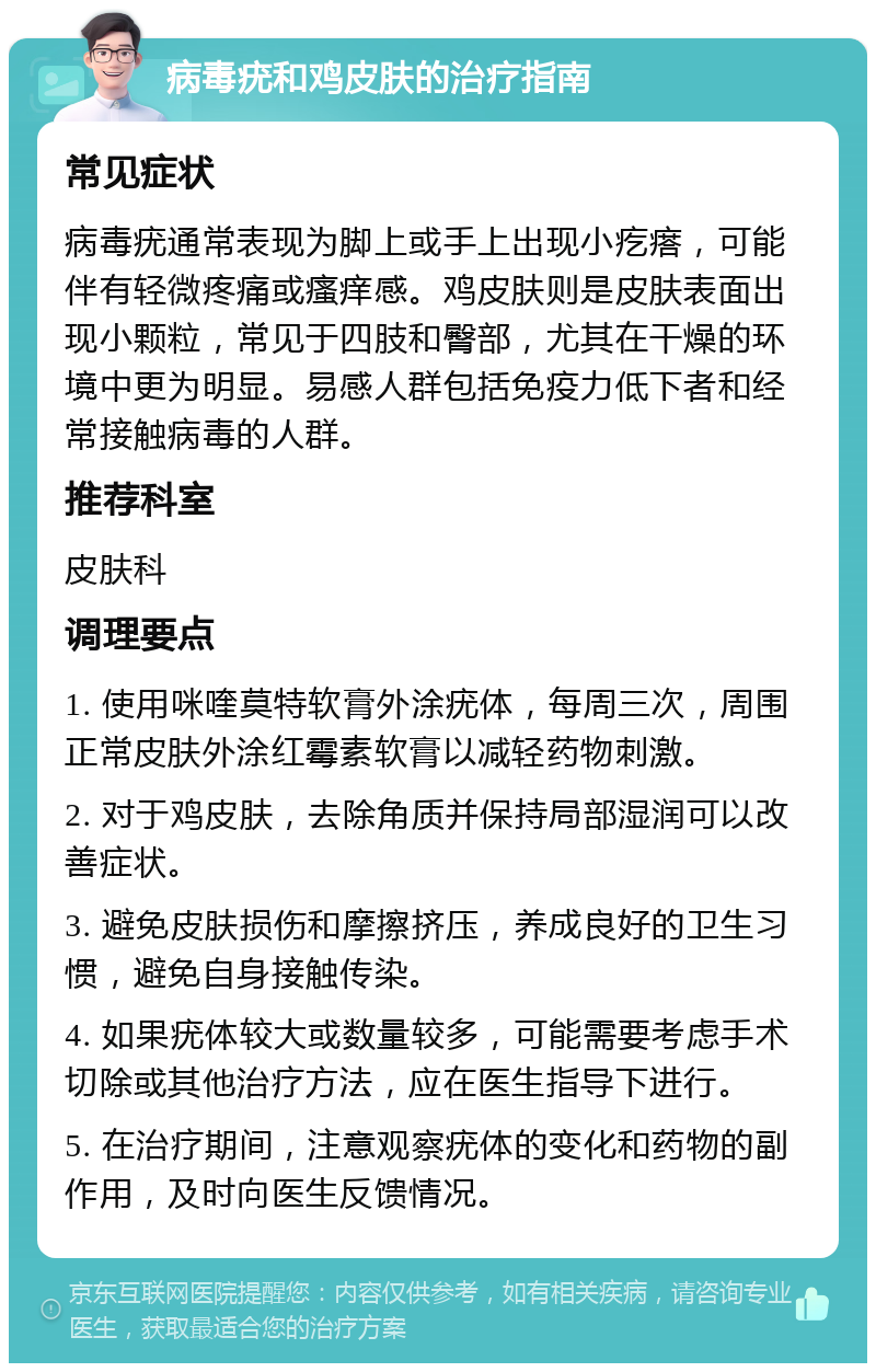 病毒疣和鸡皮肤的治疗指南 常见症状 病毒疣通常表现为脚上或手上出现小疙瘩，可能伴有轻微疼痛或瘙痒感。鸡皮肤则是皮肤表面出现小颗粒，常见于四肢和臀部，尤其在干燥的环境中更为明显。易感人群包括免疫力低下者和经常接触病毒的人群。 推荐科室 皮肤科 调理要点 1. 使用咪喹莫特软膏外涂疣体，每周三次，周围正常皮肤外涂红霉素软膏以减轻药物刺激。 2. 对于鸡皮肤，去除角质并保持局部湿润可以改善症状。 3. 避免皮肤损伤和摩擦挤压，养成良好的卫生习惯，避免自身接触传染。 4. 如果疣体较大或数量较多，可能需要考虑手术切除或其他治疗方法，应在医生指导下进行。 5. 在治疗期间，注意观察疣体的变化和药物的副作用，及时向医生反馈情况。