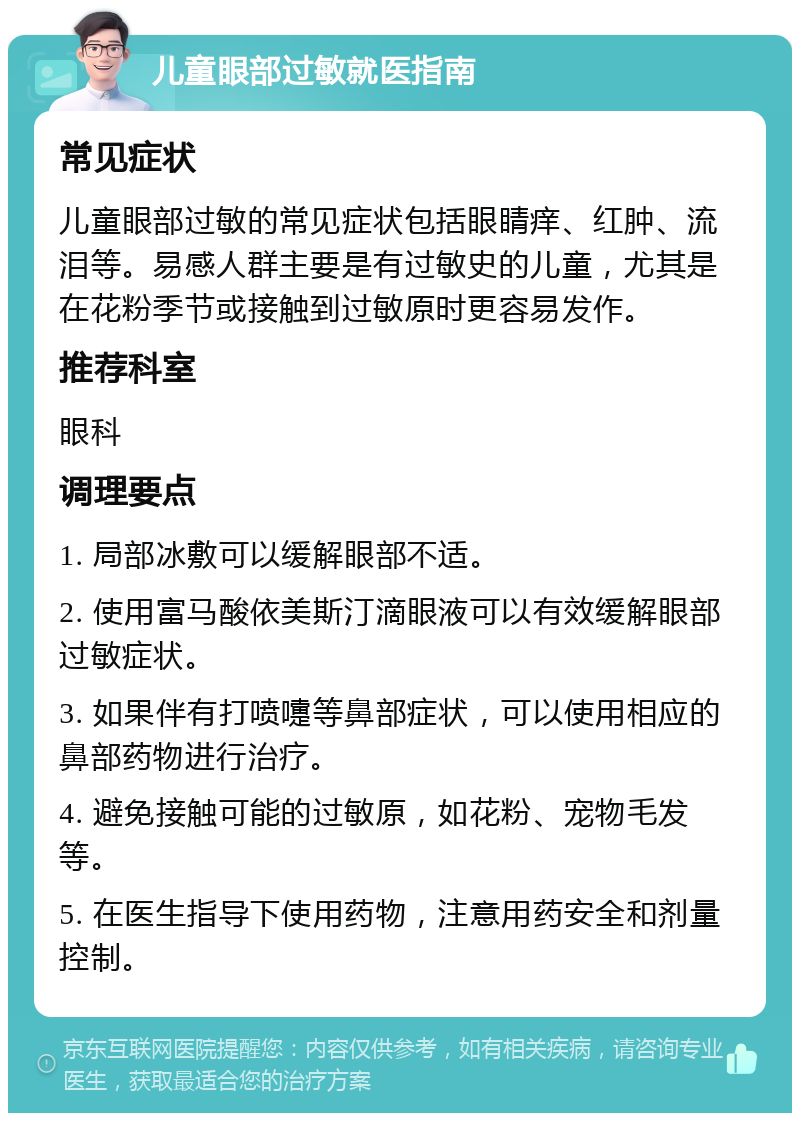 儿童眼部过敏就医指南 常见症状 儿童眼部过敏的常见症状包括眼睛痒、红肿、流泪等。易感人群主要是有过敏史的儿童，尤其是在花粉季节或接触到过敏原时更容易发作。 推荐科室 眼科 调理要点 1. 局部冰敷可以缓解眼部不适。 2. 使用富马酸依美斯汀滴眼液可以有效缓解眼部过敏症状。 3. 如果伴有打喷嚏等鼻部症状，可以使用相应的鼻部药物进行治疗。 4. 避免接触可能的过敏原，如花粉、宠物毛发等。 5. 在医生指导下使用药物，注意用药安全和剂量控制。