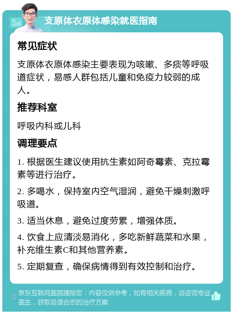 支原体衣原体感染就医指南 常见症状 支原体衣原体感染主要表现为咳嗽、多痰等呼吸道症状，易感人群包括儿童和免疫力较弱的成人。 推荐科室 呼吸内科或儿科 调理要点 1. 根据医生建议使用抗生素如阿奇霉素、克拉霉素等进行治疗。 2. 多喝水，保持室内空气湿润，避免干燥刺激呼吸道。 3. 适当休息，避免过度劳累，增强体质。 4. 饮食上应清淡易消化，多吃新鲜蔬菜和水果，补充维生素C和其他营养素。 5. 定期复查，确保病情得到有效控制和治疗。