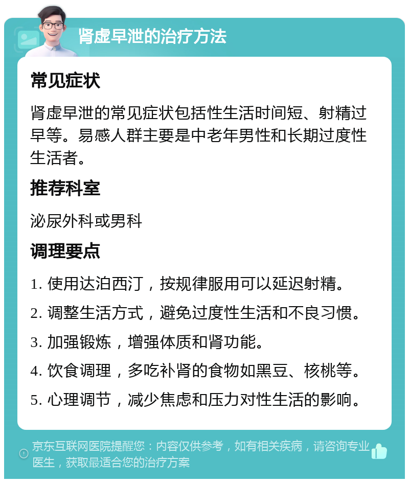 肾虚早泄的治疗方法 常见症状 肾虚早泄的常见症状包括性生活时间短、射精过早等。易感人群主要是中老年男性和长期过度性生活者。 推荐科室 泌尿外科或男科 调理要点 1. 使用达泊西汀，按规律服用可以延迟射精。 2. 调整生活方式，避免过度性生活和不良习惯。 3. 加强锻炼，增强体质和肾功能。 4. 饮食调理，多吃补肾的食物如黑豆、核桃等。 5. 心理调节，减少焦虑和压力对性生活的影响。